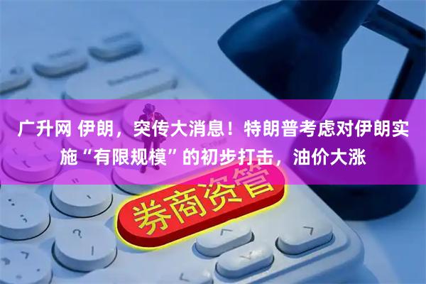 广升网 伊朗，突传大消息！特朗普考虑对伊朗实施“有限规模”的初步打击，油价大涨