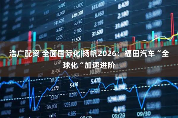 浩广配资 全面国际化|扬帆2026：福田汽车“全球化“加速进阶