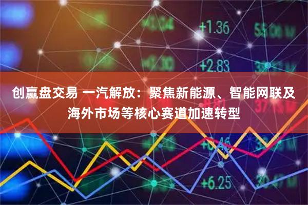 创赢盘交易 一汽解放：聚焦新能源、智能网联及海外市场等核心赛道加速转型