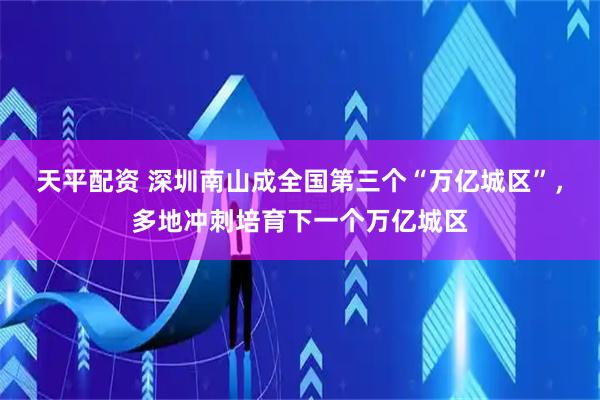 天平配资 深圳南山成全国第三个“万亿城区”，多地冲刺培育下一个万亿城区