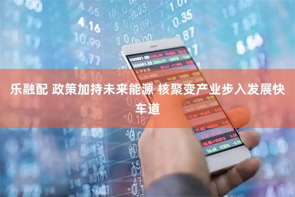 乐融配 政策加持未来能源 核聚变产业步入发展快车道
