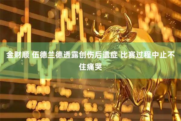 金财顺 伍德兰德透露创伤后遗症 比赛过程中止不住痛哭