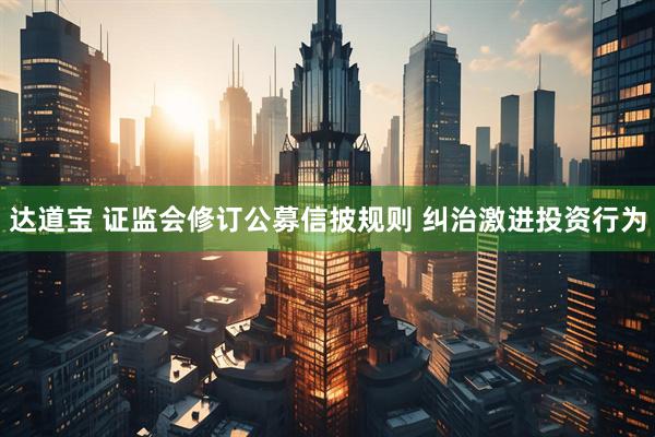 达道宝 证监会修订公募信披规则 纠治激进投资行为