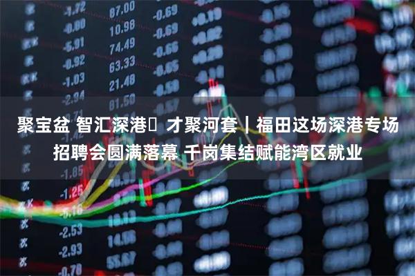 聚宝盆 智汇深港・才聚河套｜福田这场深港专场招聘会圆满落幕 千岗集结赋能湾区就业