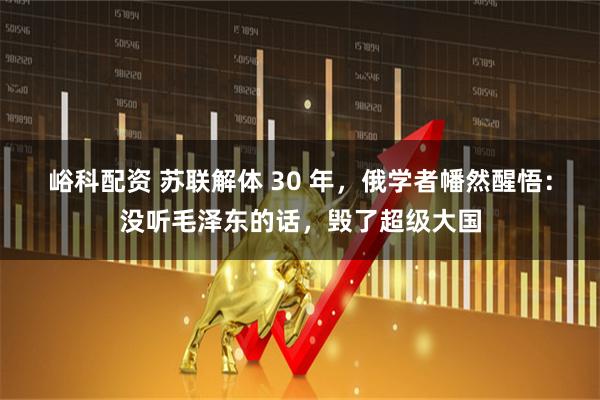 峪科配资 苏联解体 30 年，俄学者幡然醒悟：没听毛泽东的话，毁了超级大国