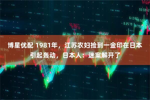 博星优配 1981年，江苏农妇捡到一金印在日本引起轰动，日本人：迷案解开了