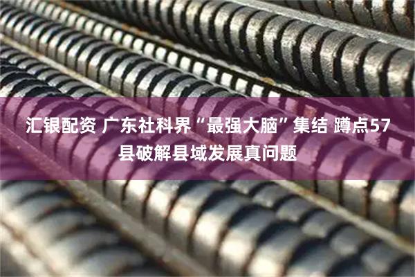 汇银配资 广东社科界“最强大脑”集结 蹲点57县破解县域发展真问题