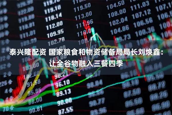 泰兴隆配资 国家粮食和物资储备局局长刘焕鑫：让全谷物融入三餐四季