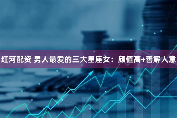 红河配资 男人最爱的三大星座女：颜值高+善解人意