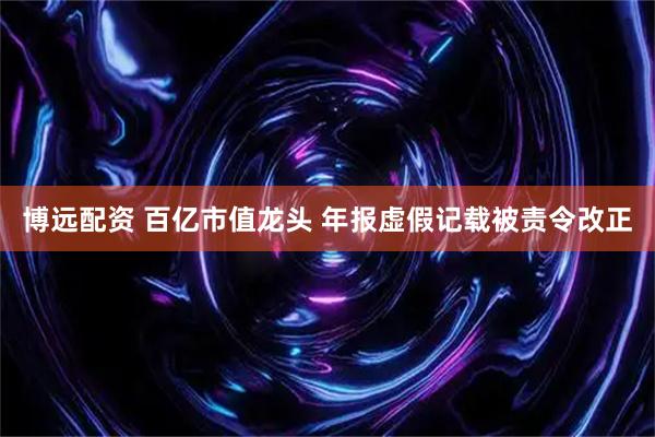 博远配资 百亿市值龙头 年报虚假记载被责令改正