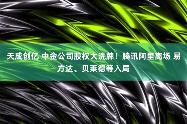 天成创亿 中金公司股权大洗牌！腾讯阿里离场 易方达、贝莱德等入局