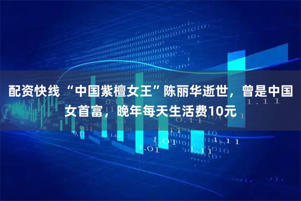 配资快线 “中国紫檀女王”陈丽华逝世，曾是中国女首富，晚年每天生活费10元