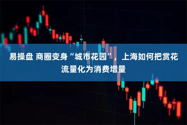 易操盘 商圈变身“城市花园”，上海如何把赏花流量化为消费增量