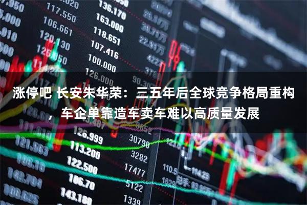 涨停吧 长安朱华荣：三五年后全球竞争格局重构，车企单靠造车卖车难以高质量发展