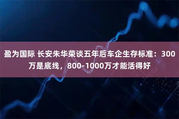 盈为国际 长安朱华荣谈五年后车企生存标准：300万是底线，800-1000万才能活得好
