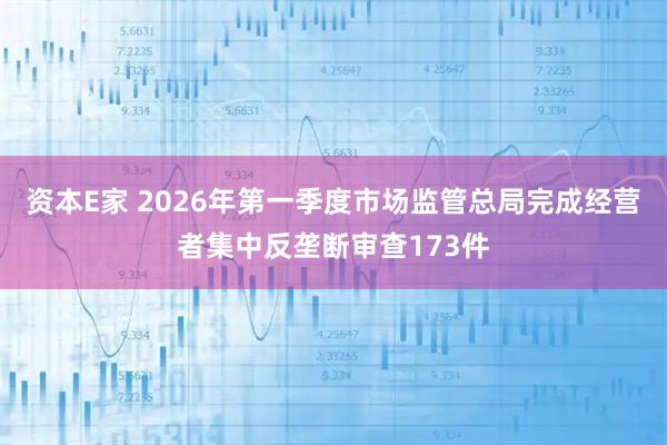 资本E家 2026年第一季度市场监管总局完成经营者集中反垄断审查173件