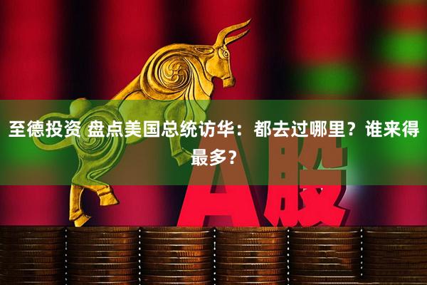 至德投资 盘点美国总统访华：都去过哪里？谁来得最多？