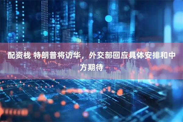 配资栈 特朗普将访华，外交部回应具体安排和中方期待