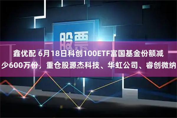 鑫优配 6月18日科创100ETF富国基金份额减少600万份，重仓股源杰科技、华虹公司、睿创微纳