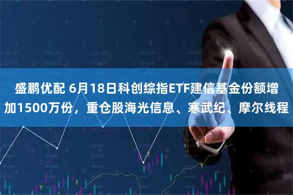盛鹏优配 6月18日科创综指ETF建信基金份额增加1500万份，重仓股海光信息、寒武纪、摩尔线程