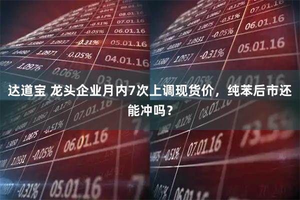 达道宝 龙头企业月内7次上调现货价，纯苯后市还能冲吗？