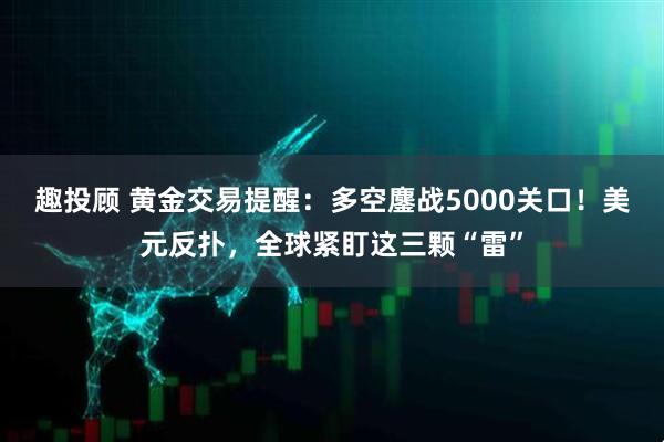 趣投顾 黄金交易提醒：多空鏖战5000关口！美元反扑，全球紧盯这三颗“雷”