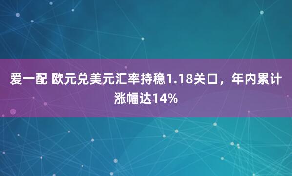 爱一配 欧元兑美元汇率持稳1.18关口，年内累计涨幅达14%