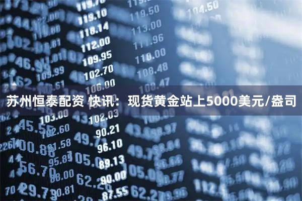 苏州恒泰配资 快讯：现货黄金站上5000美元/盎司