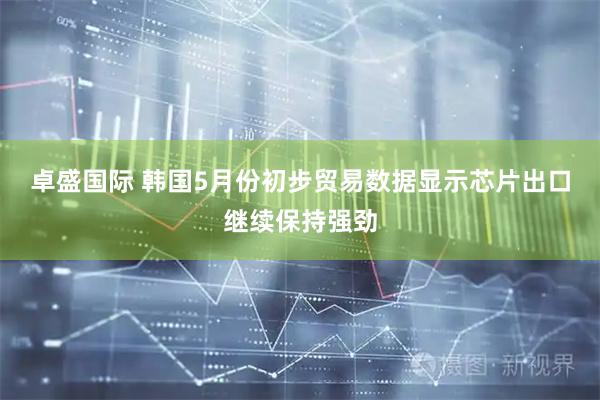 卓盛国际 韩国5月份初步贸易数据显示芯片出口继续保持强劲
