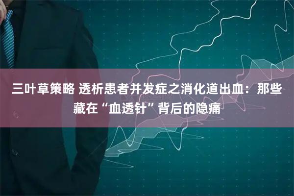 三叶草策略 透析患者并发症之消化道出血：那些藏在“血透针”背后的隐痛