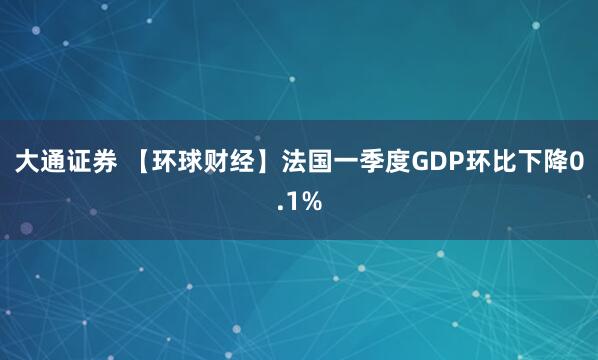 大通证券 【环球财经】法国一季度GDP环比下降0.1%