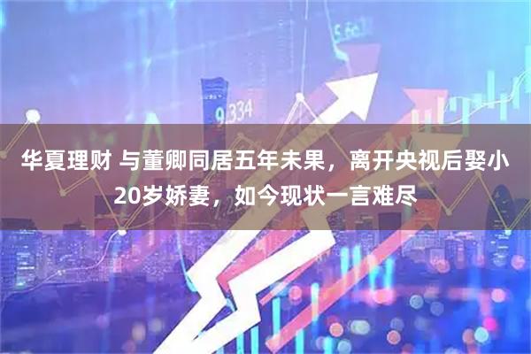 华夏理财 与董卿同居五年未果，离开央视后娶小20岁娇妻，如今现状一言难尽