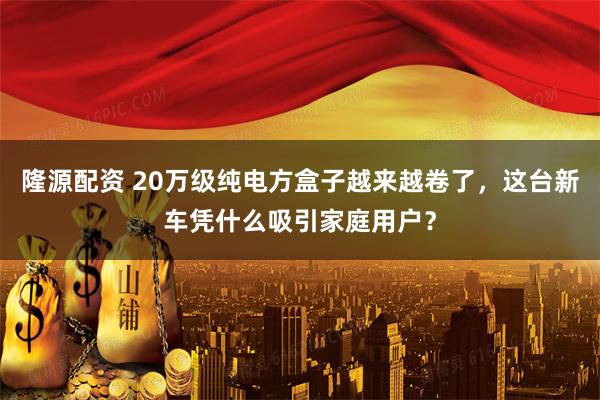 隆源配资 20万级纯电方盒子越来越卷了，这台新车凭什么吸引家庭用户？