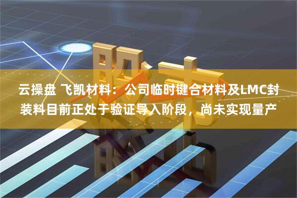 云操盘 飞凯材料：公司临时键合材料及LMC封装料目前正处于验证导入阶段，尚未实现量产