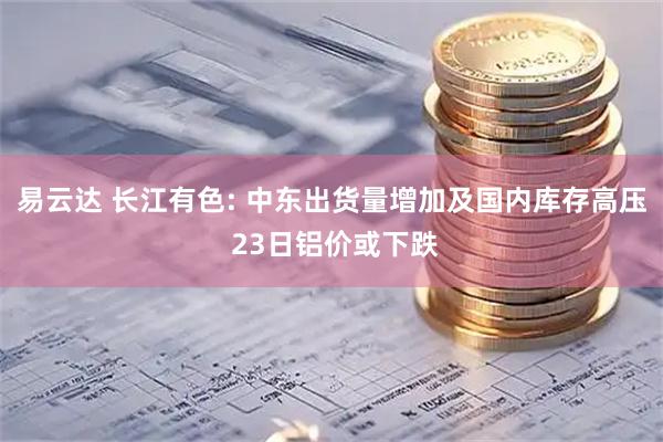 易云达 长江有色: 中东出货量增加及国内库存高压 23日铝价或下跌