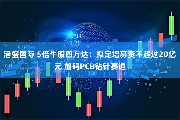 港盛国际 5倍牛股四方达：拟定增募资不超过20亿元 加码PCB钻针赛道