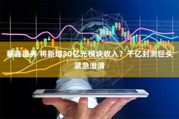 華鑫證券 将新增30亿光模块收入？千亿封测巨头紧急澄清