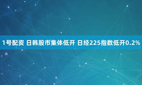 1号配资 日韩股市集体低开 日经225指数低开0.2%