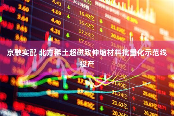京融实配 北方稀土超磁致伸缩材料批量化示范线投产