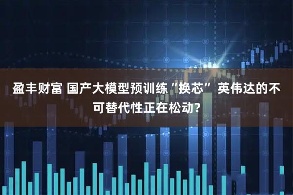 盈丰财富 国产大模型预训练“换芯” 英伟达的不可替代性正在松动？