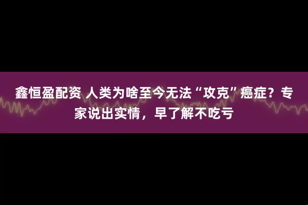 鑫恒盈配资 人类为啥至今无法“攻克”癌症？专家说出实情，早了解不吃亏
