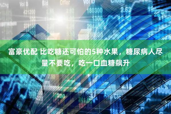 富豪优配 比吃糖还可怕的5种水果，糖尿病人尽量不要吃，吃一口血糖飙升