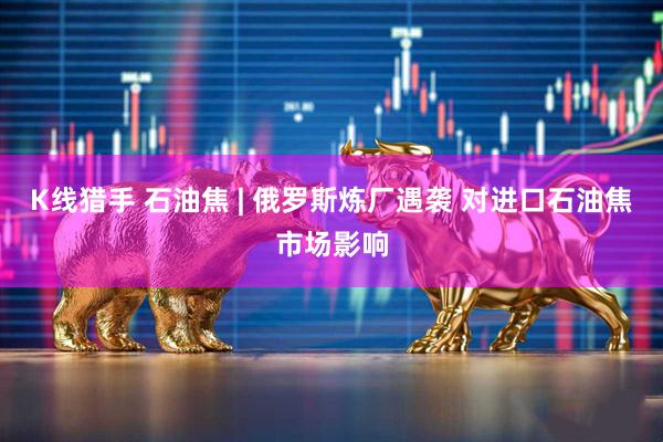 K线猎手 石油焦 | 俄罗斯炼厂遇袭 对进口石油焦市场影响