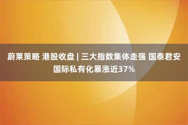 蔚莱策略 港股收盘 | 三大指数集体走强 国泰君安国际私有化暴涨近37%