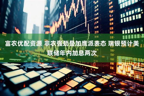 富农优配资源 非农强劲叠加鹰派表态 瑞银预计美联储年内加息两次