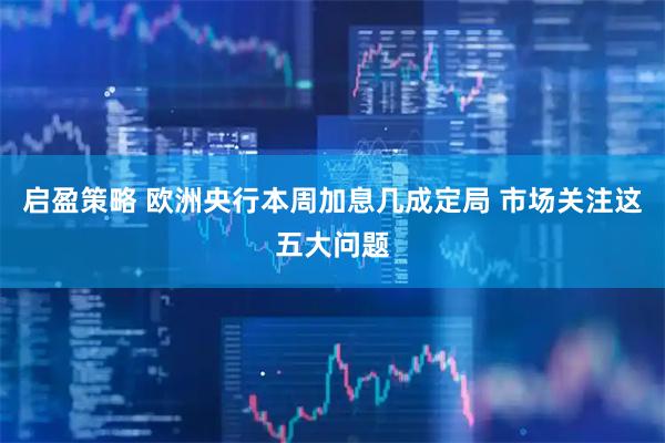 启盈策略 欧洲央行本周加息几成定局 市场关注这五大问题